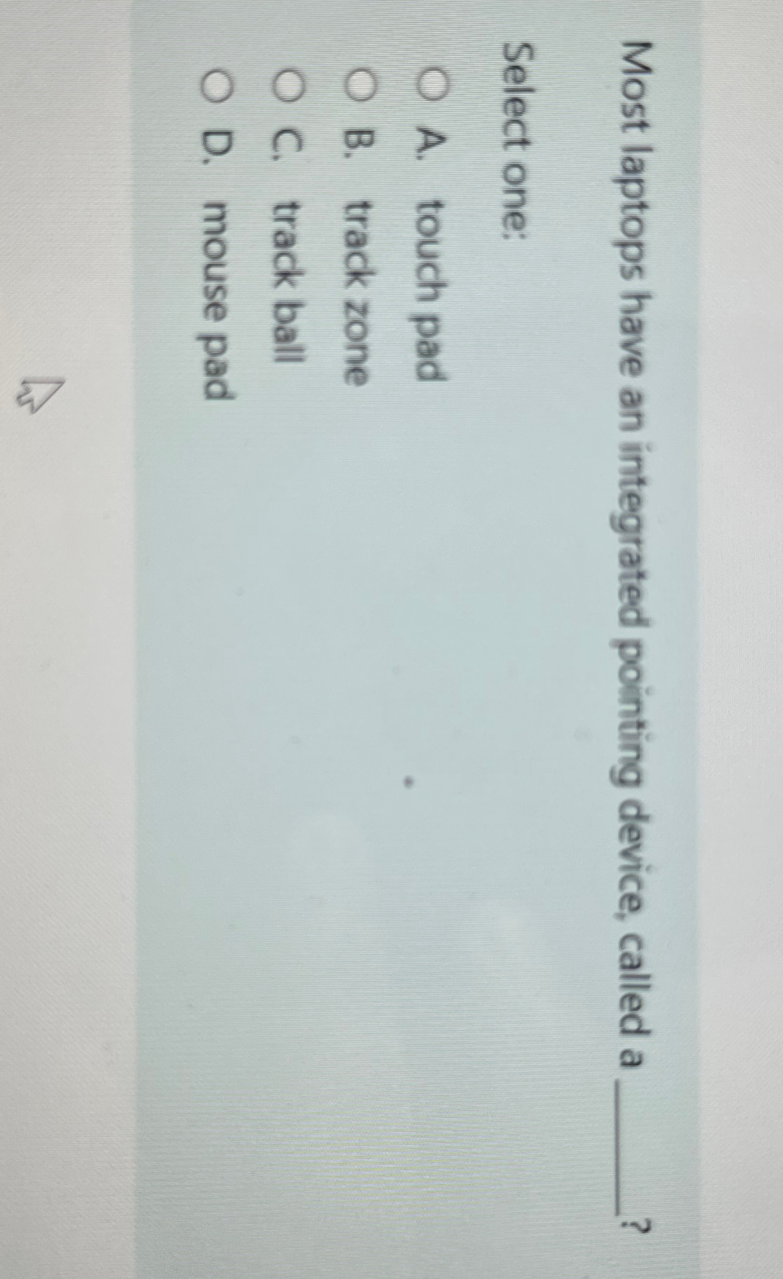  Most laptops have an integrated pointing device, called a ? Select