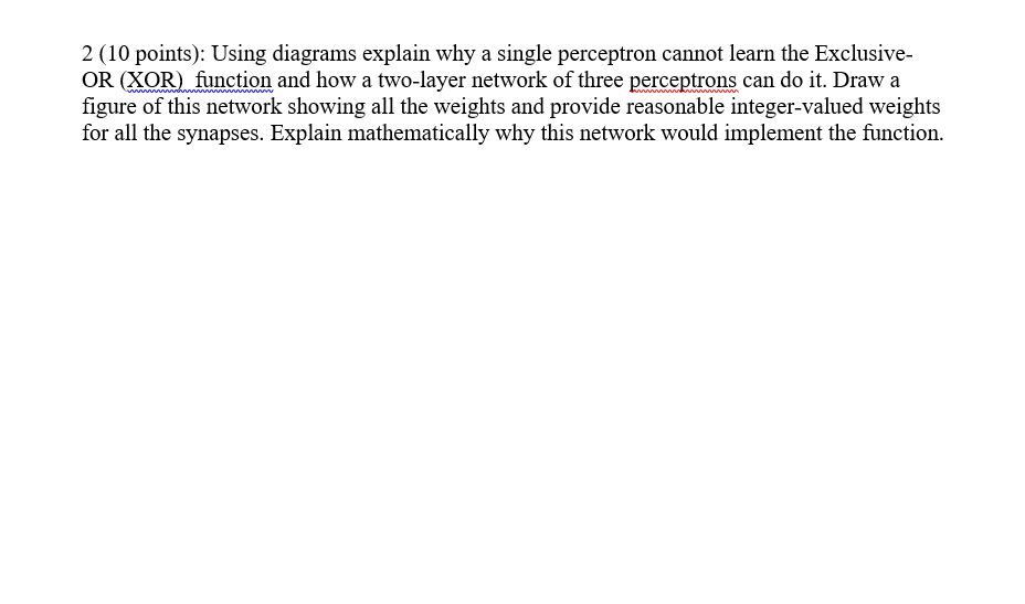  2 (10 points): Using diagrams explain why a single perceptron cannot
