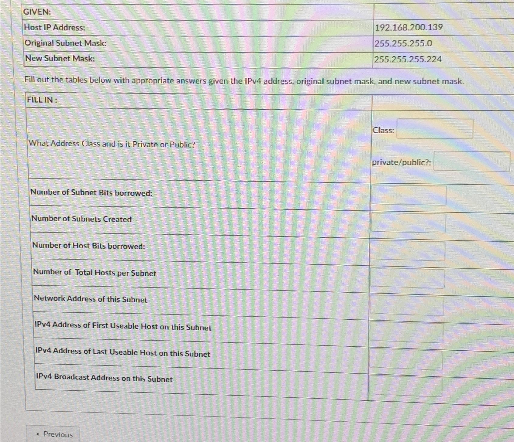  \table[[GIVEN:,],[Host IP Address:,192.168.200.139],[Original Subnet Mask:,255.255.255.0],[New Subnet Mask:,255.255.255.224]] Fill out the tables