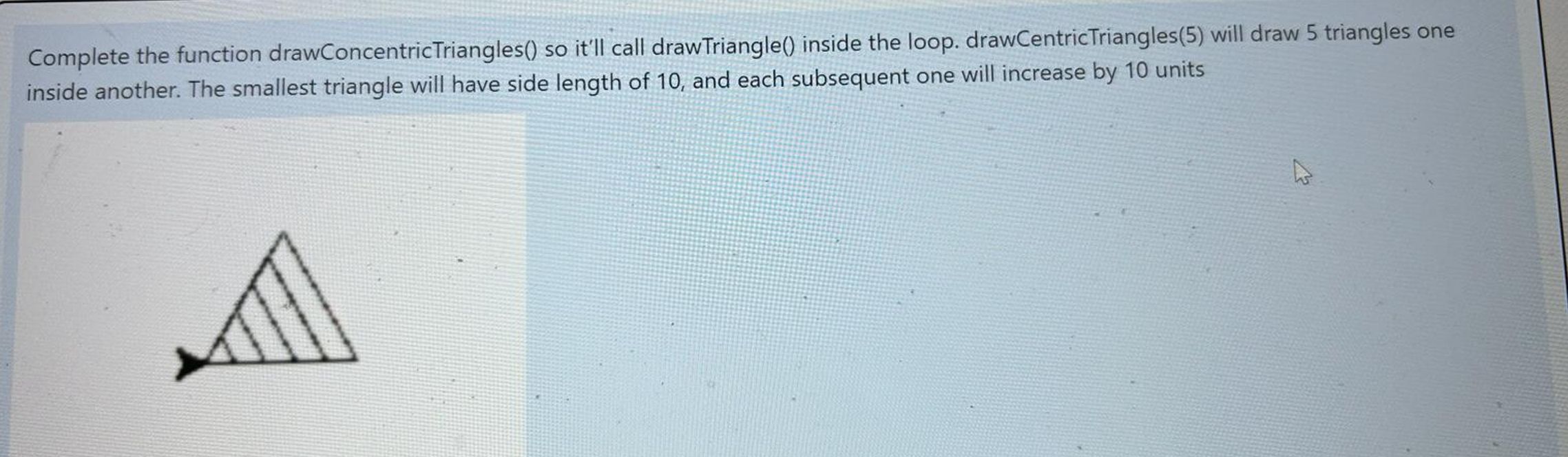  Complete the function drawConcentricTriangles() so it'll call drawTriangle() inside the loop.