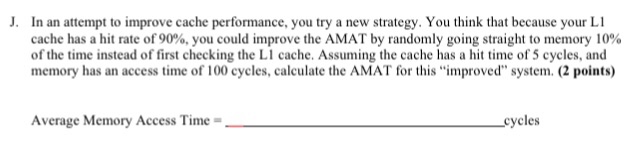  J. In an attempt to improve cache performance, you try a