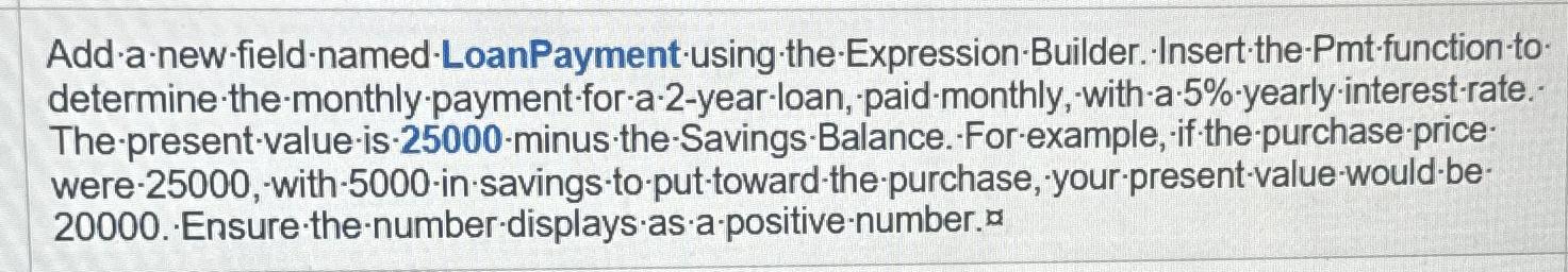  Add-a-new-field-named-LoanPayment-using the-Expression-Builder. Insert-the-Pmt-function-to determine-the-monthly-payment-for-a-2-year-loan, paid-monthly, with-a-5%-yearly-interest-rate. The-present-value-is-25000-minus the-Savings-Balance. For-example, if the-purchase