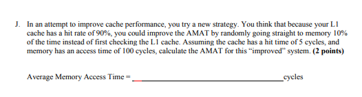 J. In an attempt to improve cache performance, you try a
