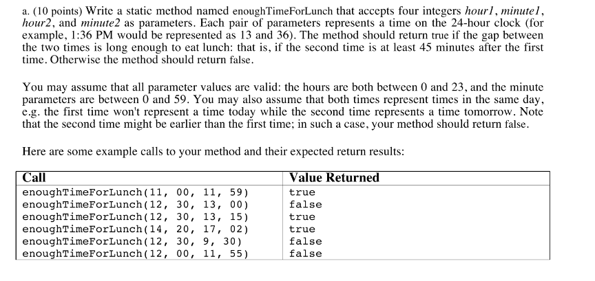 a. (10 points) Write a static method named enoughTimeForLunch that accepts