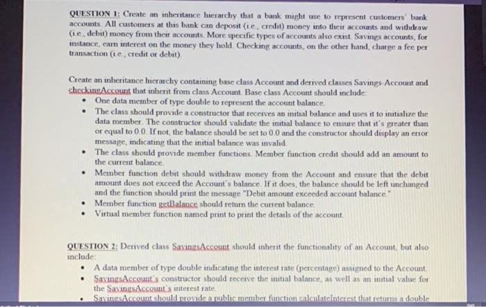 in c++ QUESTION 1: Create an inheritance hierarchy that a bank might