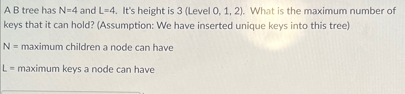  A B tree has N=4 and L=4. It's height is 3(Level