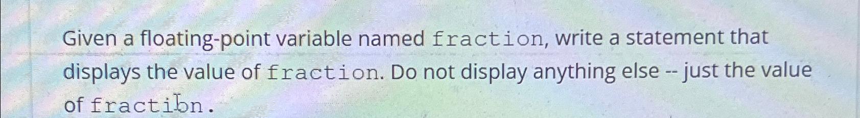  Given a floating-point variable named fraction, write a statement that displays