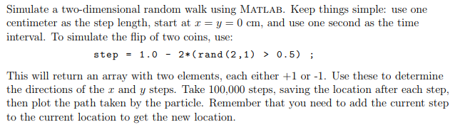  Simulate a two-dimensional random walk using MATLAB. Keep things simple: use