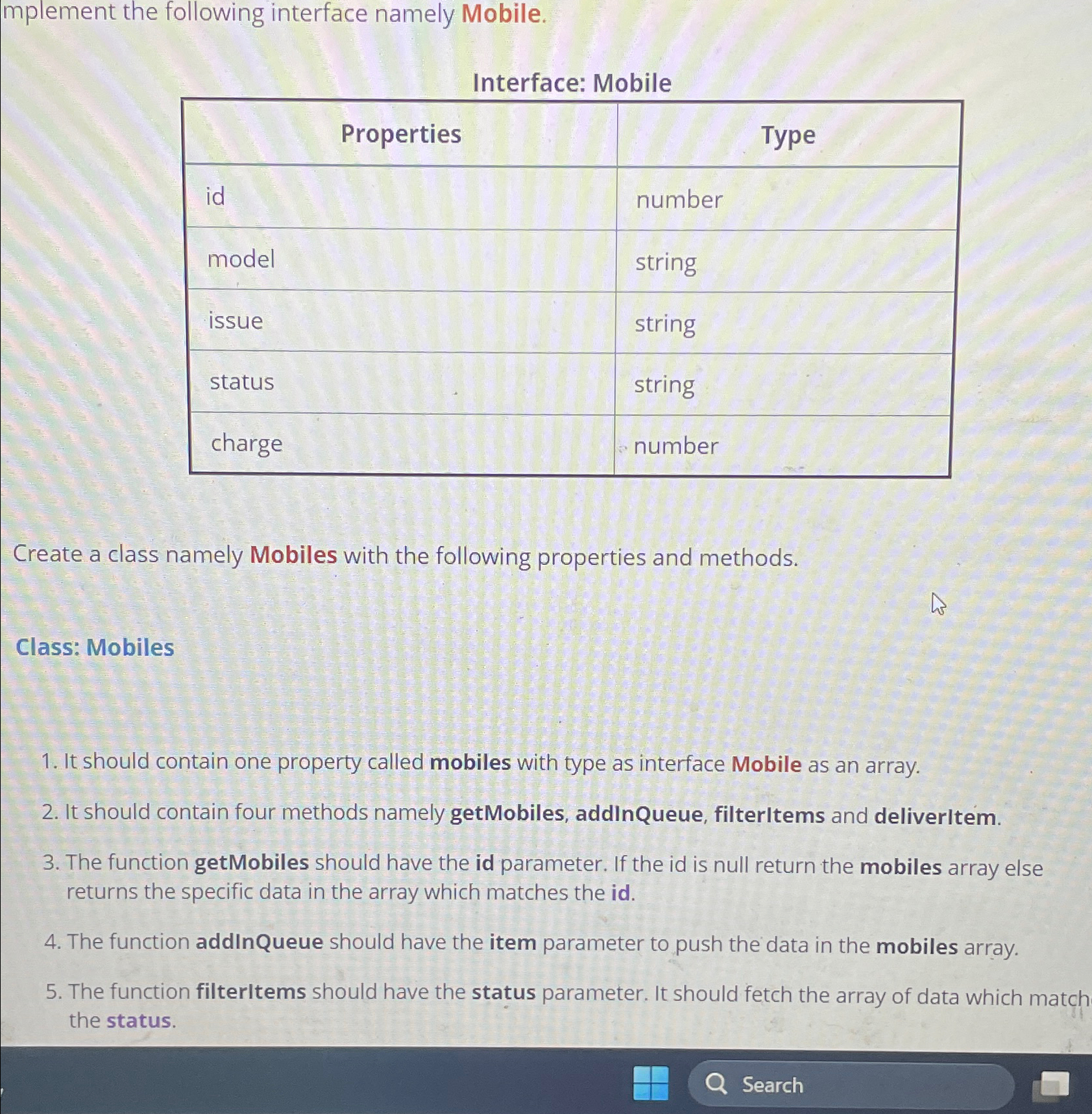 mplement the following interface namely Mobile.\ Interface: Mobile\ \\\\table[[Properties,Type],[id,number],[model,string],[issue,string],[status,string],[charge,number]]\ Create a class