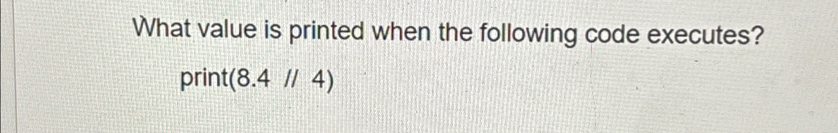  What value is printed when the following code executes? print(8.4//4) 