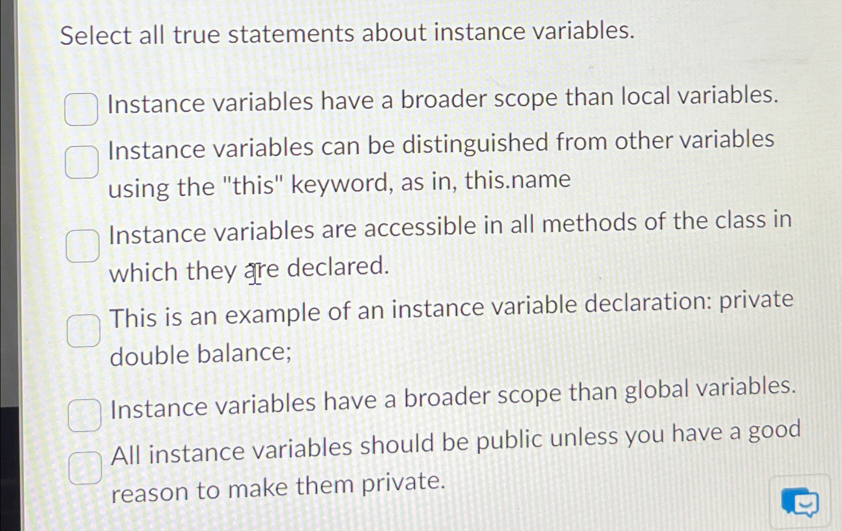  Select all true statements about instance variables. Instance variables have a