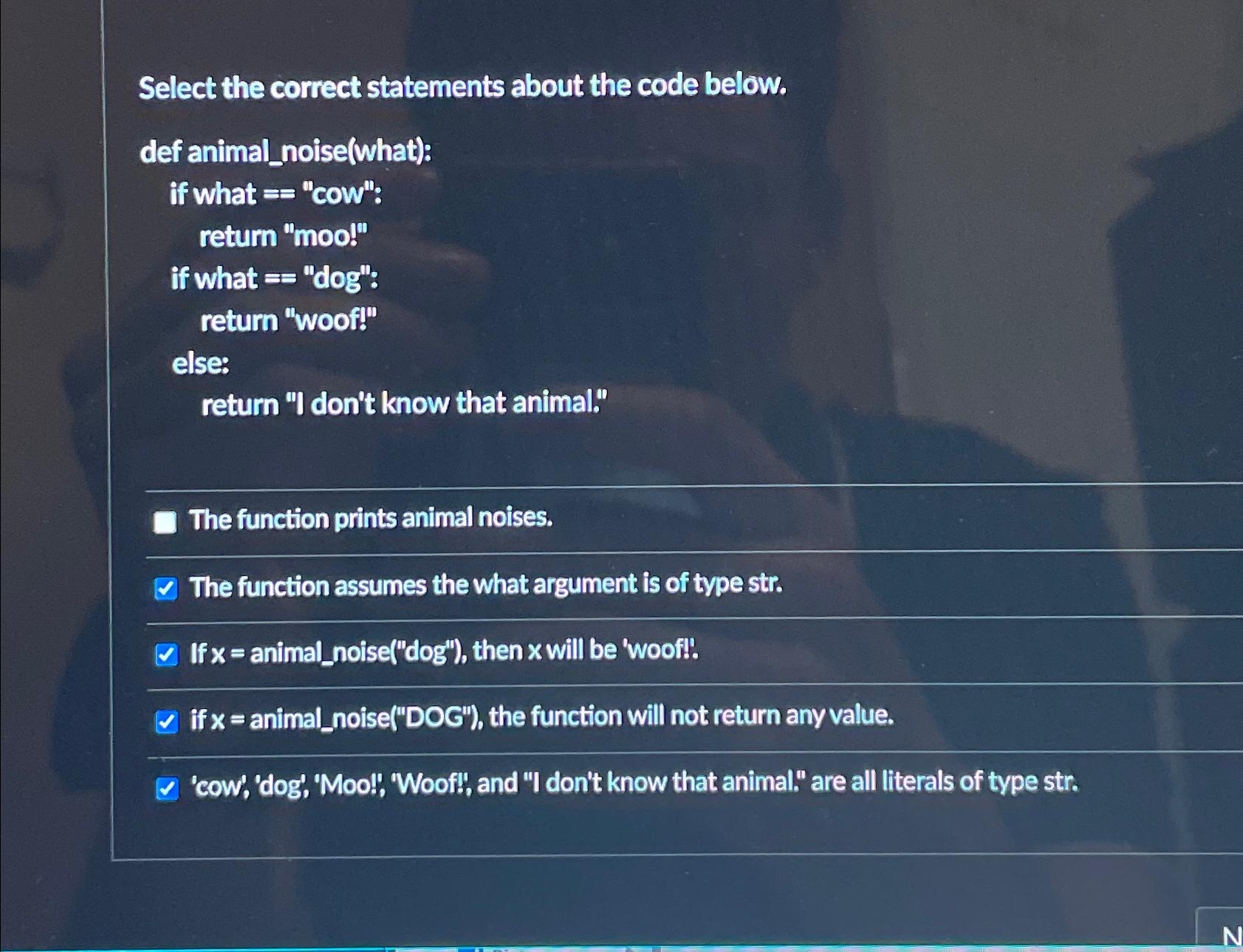  Select the correct statements about the code below. def animal_noise(what): if