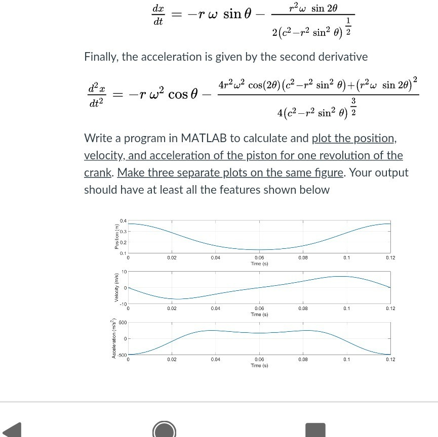 all syms t r=120*10^-3; c=250*10^-3; w=(500/60); x(t)=r*cos(w.*t)+(c^2-r^2*(sin(w.t)).^2).^(1/2); dx(t)=-r*w^2*cos(w.*t)-(r^2*w*sin(2*w.*t))./(2*((c^2-r^2*(sin(w.*t)).^2).^(3/2))); dxx(t)=-r*w^2*cos(w*t)-((4*r^2*w^2*cos(2*w.*t)*(c^2-r^2*(sin(w*t))^2))+(r^2*w*sin(2*w.*t)).^2)./(4*((c^2-r^2*(sin(w.*t)).^2).^(3/2))); tt=linespace(0,.77,1000); xx1=x(tt); xx2=dx(tt);