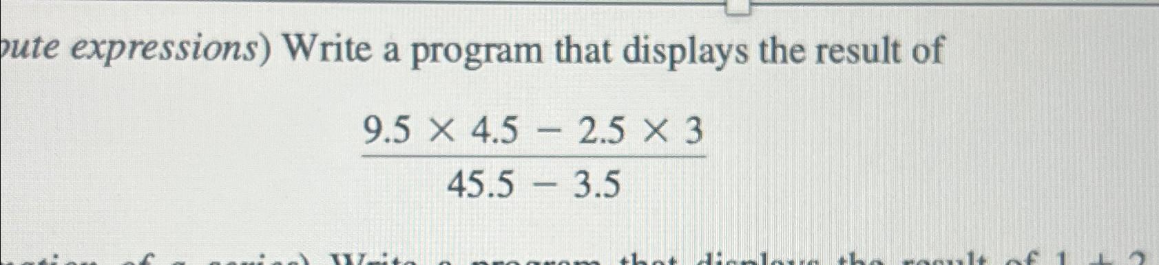  pute expressions) Write a program that displays the result of 9.54.5-2.5345.5-3.5
