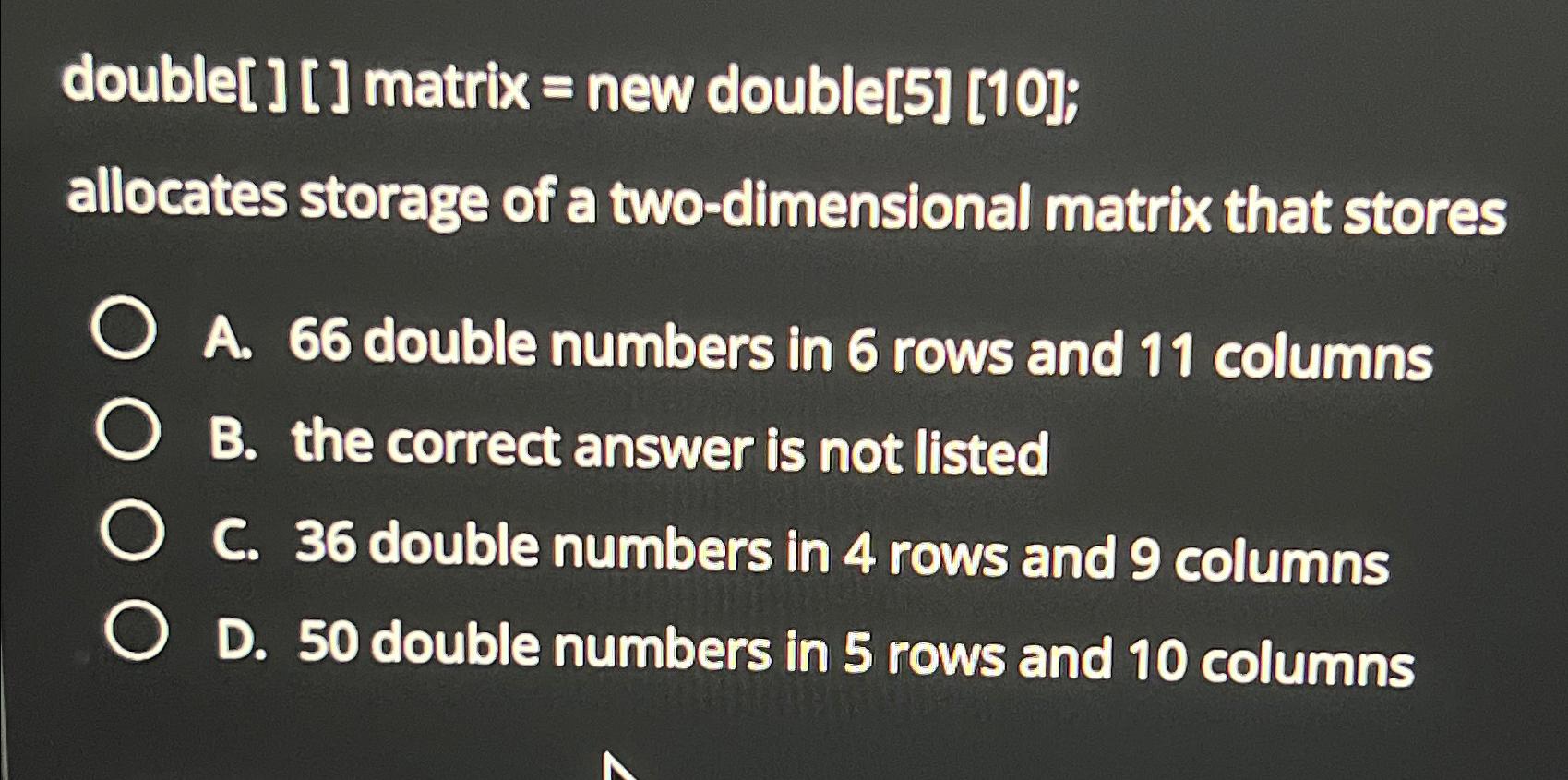  double[][] matrix = new double[5][10]; allocates storage of a two-dimensional matrix
