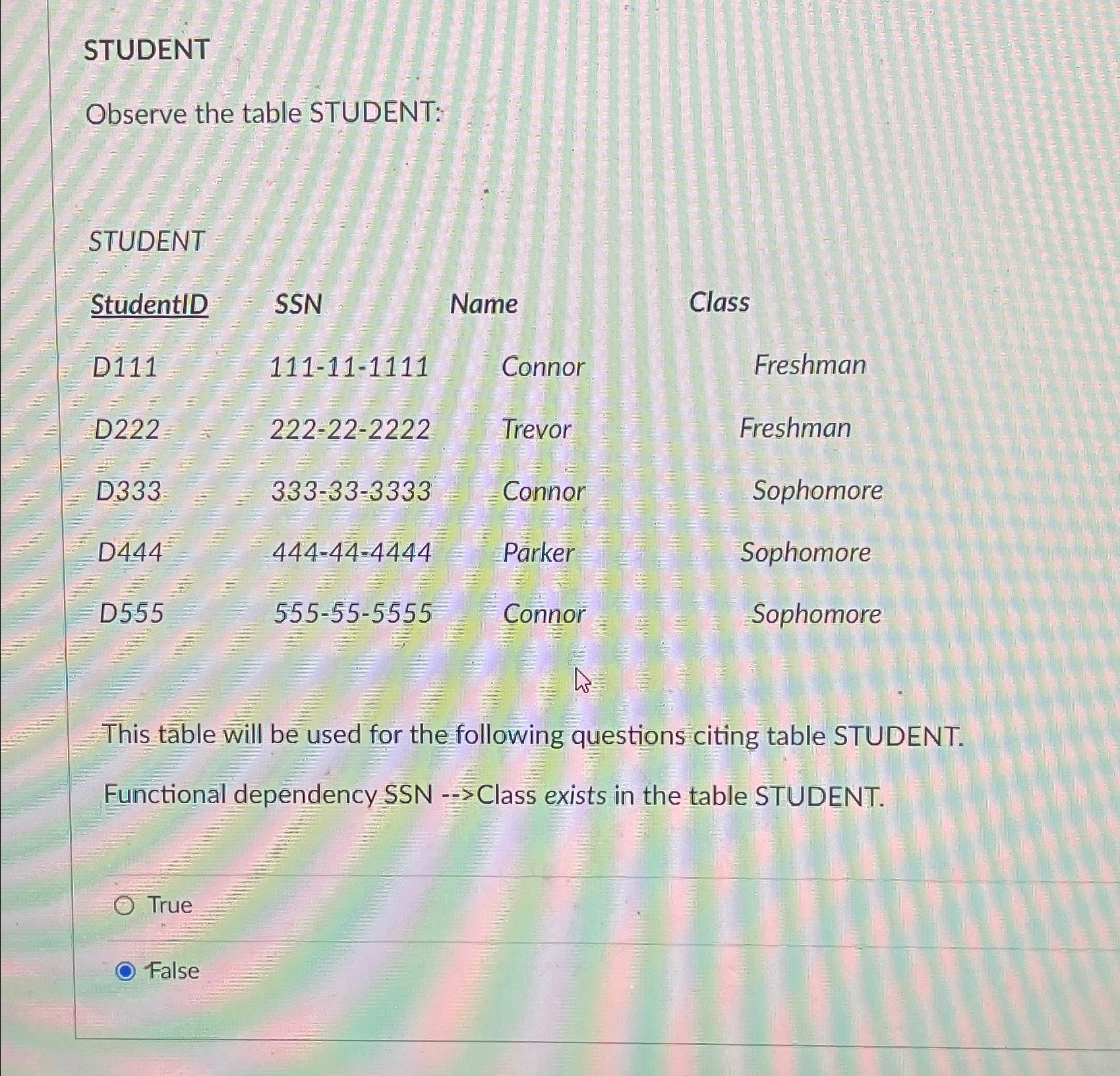  STUDENT Observe the table STUDENT: STUDENT \table[[StudentID,SSN,Name,Class],[D111,111-11-1111,Connor,Freshman],[D222,222-22-2222,Trevor,Freshman],[D333,333-33-3333,Connor,Sophomore],[D444,444-44-4444,Parker,Sophomore],[D555,555-55-5555,Connor,Sophomore]] This table will be