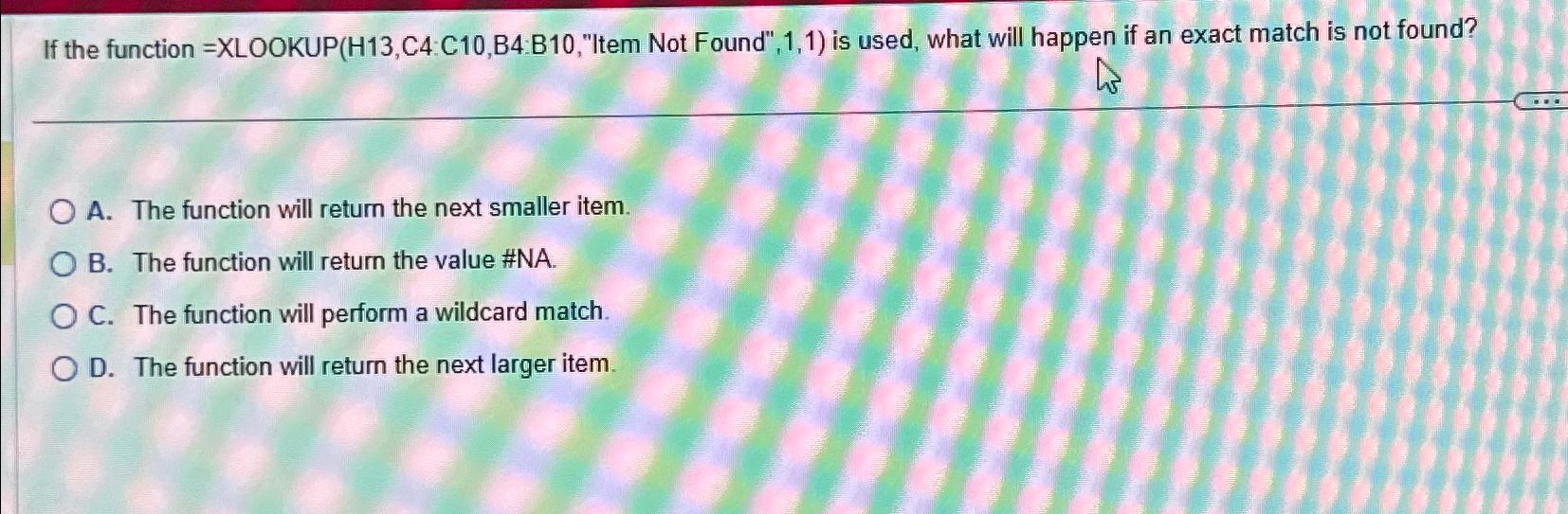  If the function = XLOOKUP(H13,C4:C10,B4:B10,"Item Not Found",1,1) is used, what will