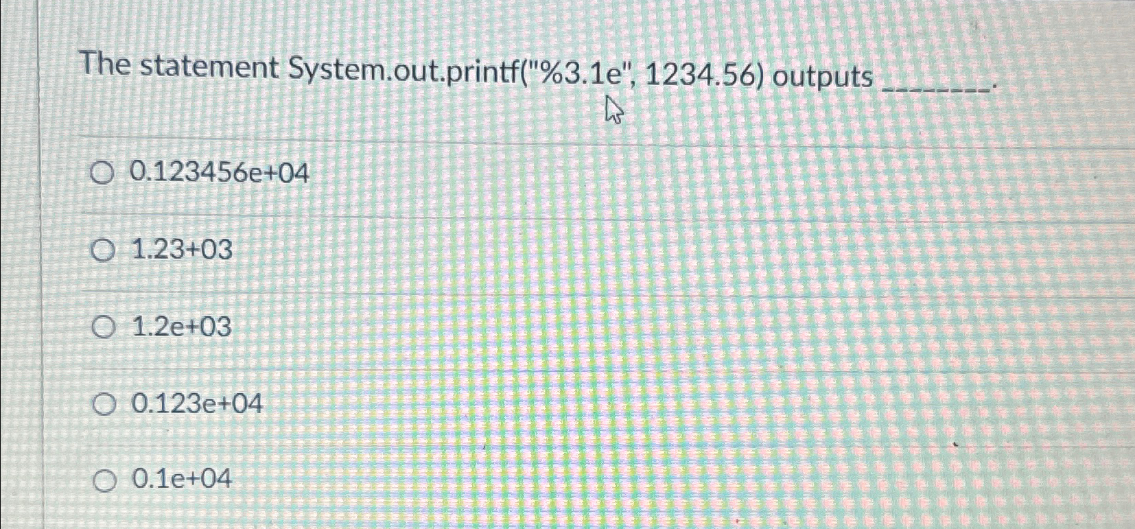  The statement System.out.printf("%3.1e",1234.56) outputs 0.123456e+04 1.23+03 1.2e+03 0.123e+04 0.1e+04 