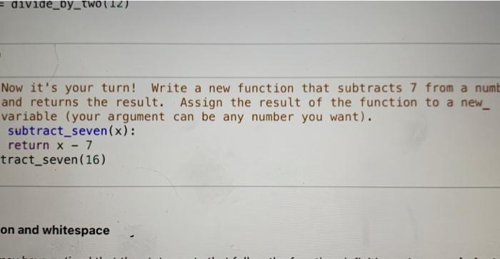  divide_by_two(12) Now it's your turn! Write a new function that subtracts
