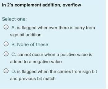  in 2's complement addition, overflow Select one: A. is flagged whenever