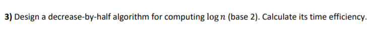  3) Design a decrease-by-half algorithm for computing logn (base 2). Calculate