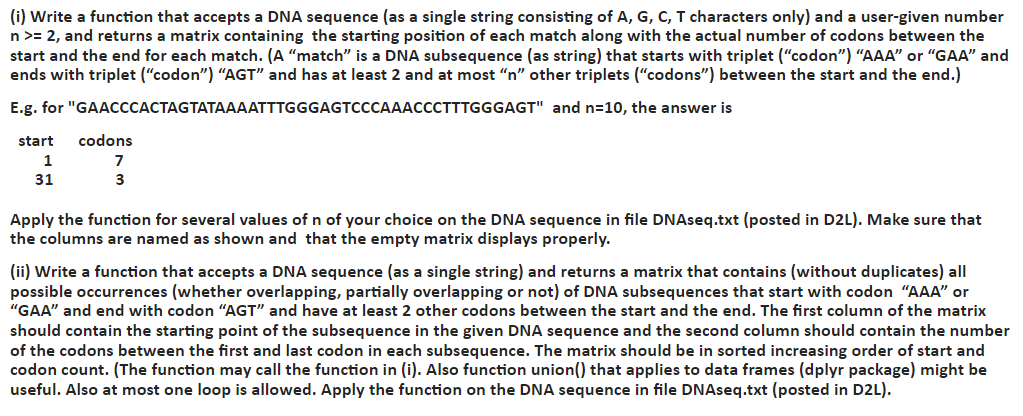 Please solve in R program language. NOT C++ or Python!!!! DNAseq.txt ATGGCAATAACCCCCCGTTTCTACTTCTAGAGGAGAAAAGTATTGACATGAGCGCTCCCGGCACAAGGGCCAAAGAAGTCTCCAATTTCTTATTTCCGAATGACATGCGTCTCCTTGCGGGTAAATCACCGACCGCAATTCATAGAAGCCTGGGGGAACAGATAGGTCTAATTAGCTTAAGAGAGTAAATCCTGGGATCATTCAGTAGTAACCATAAACTTACGCTGGGGCTTCTTCGGCGGATTTTTACAGTTACCAACCAGGAGATTTGAAGTAAATCAGTTGAGGATTTAGCCGCGCTATCCGGTAATCTCCAAATTAAAACATACCGTTCCATGAAGGCTAGAATTACTTACCGGCCTTTTCCATGCCTGCGCTATACCCCCCCACTCTCCCGCTTATCCGTCCGAGCGGAGGCAGTGCGATCCTCCGTTAAGATATTCTTACGTGTGACGTAGCTATGTATTTTGCAGAGCTGGCGAACGCGTTGAACACTTCACAGATGGTAGGGATTCGGGTAAAGGGCGTATAATTGGGGACTAACATAGGCGTAGACTACGATGGCGCCAACTCAATCGCAGCTCGAGCGCCCTGAATAACGTACTCATCTCAACTCATTCTCGGCAATCTACCGAGCGACTCGATTATCAACGGCTGTCTAGCAGTTCTAATCTTTTGCCAGCATCGTAATAGCCTCCAAGAGATTGATGATAGCTATCGGCACAGAACTGAGACGGCGCCGATGGATAGCGGACTTTCGGTCAACCACAATTCCCCACGGGACAGGTCCTGCGGTGCGCATCACTCTGAATGTACAAGCAACCCAAGTGGGCCGAGCCTGGACTCAGCTGGTTCCTGCGTGAGCTCGAGACTCGGGATGACAGCTCTTTAAACATAGAGCGGGGGCGTCGAACGGTCGAGAAAGTCATAGTACCTCGGGTACCAACTTACTCAGGTTATTGCTTGAAGCTGTACTATTTTAGGGGGGGAGCGCTGAAGGTCTCTTCTTCTCATGACTGAACTCGCGAGGGTCGTGAAGTCGGTTCCTTCAATGGTTAAAAAACAAAGGCTTACTGTGCGCAGAGGAACGCCCATCTAGCGGCTGGCGTCTTGAATGCTCGGTCCCCTTTGTCATTCCGGATTAATCCATTTCCCTCATTCACGAGCTTGCGAAGTCTACATTGGTATATGAATGCGACCTAGAAGAGGGCGCTTAAAATTGGCAGTGGTTGATGCTCTAAACTCCATTTGGTTTACTCGTGCATCACCGCGATAGGCTGACAAAGGTTTAACATTGAATAGCAAGGCACTTCCGGTCTCAATGAACGGCCGGGAAAGGTACGCGCGCGGTATGGGAGGATCAAGGGGCCAATAGAGAGGCTCCTCTCTCACTCGCTAGGAGGCAAATGTAAAACAATGGTTACTGCATCGATACATAAAACATGTCCATCGGTTGCCCAAAGTGTTAAGTGTCTATCACCCCTAGGGCCGTTTCCCGCATATAAACGCCAGGTTGTATCCGCATTTGATGCTACCGTGGATGAGTCTGCGTCGAGCGCGCCGCACGAATGTTGCAATGTATTGCATGAGTAGGGTTGACTAAGAGCCGTTAGATGCGTCGCTGTACTAATAGTTGTCGACAGACCGTCGAGATTAGAAAATGGTACCAGCATTTTCGGAGGTTCTCTAACTAGTATGGATTGCGGTGTCTTCACTGTGCTGCGGCTACCCATCGCCTGAAATCCAGCTGGTGTCAAGCCATCCCCTCTCCGGGACGCCGCATGTAGTGAAACATATACGTTGCACGGGTTCACCGCGGTCCGTTCTGAGTCGACCAAGGACACAATCGAGCTCCGATCCGTACCCTCGACAAACTTGTACCCGACCCCCGGAGCTTGCCAGCTCCTCGGGTATCATGGAGCCTGTGGTTCATCGCGTCCGATATCAAACTTCGTCATGATAAAGTCCCCCCCTCGGGAGTACCAGAGAAGATGACTACTGAGTTGTGCGAT