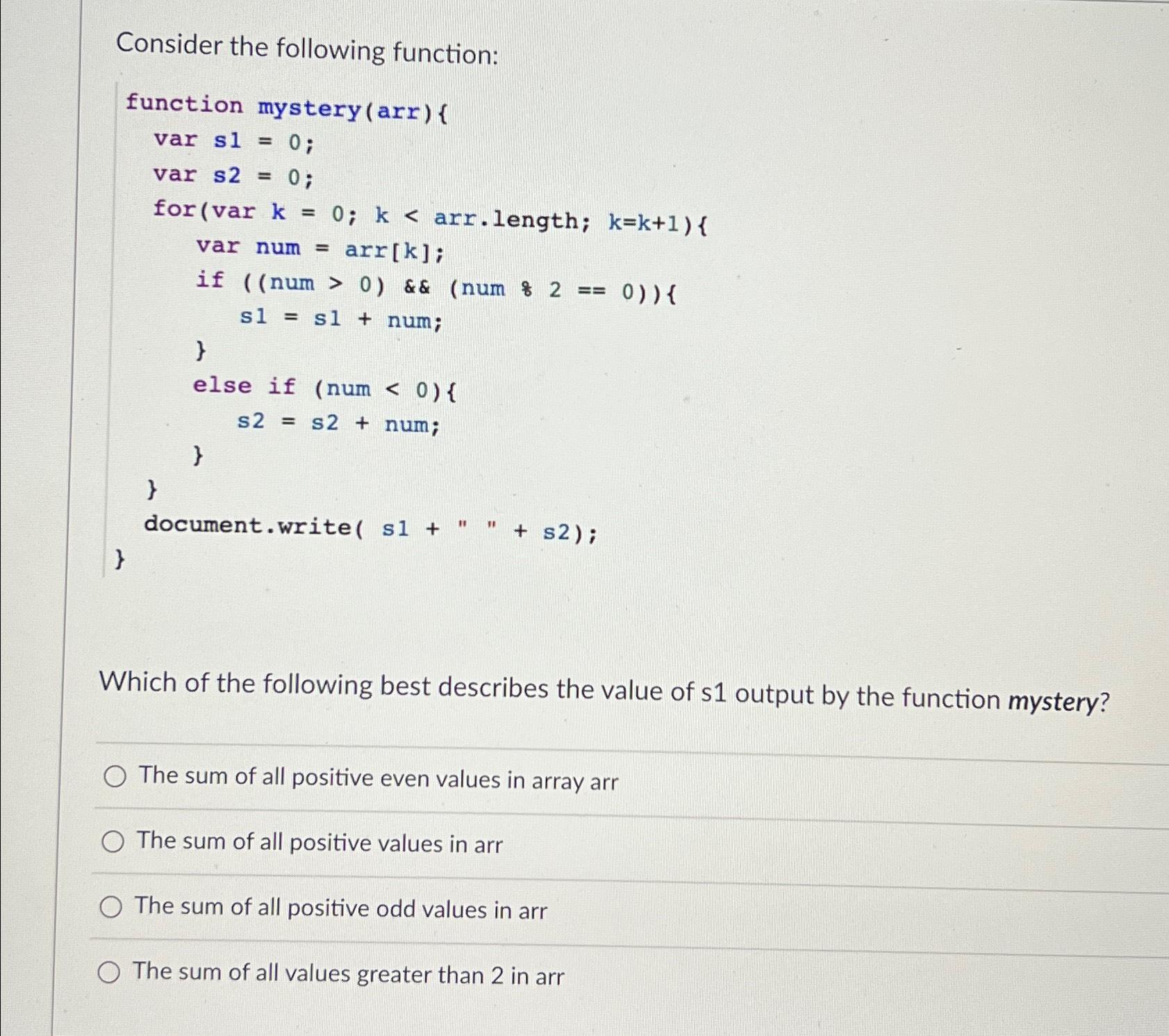  Consider the following function:\ function mystery(arr) {\ vars1=0;\ vars2=0;\ for(var =arr[k]>082==0s1=s1+s2=s2+k=0;k