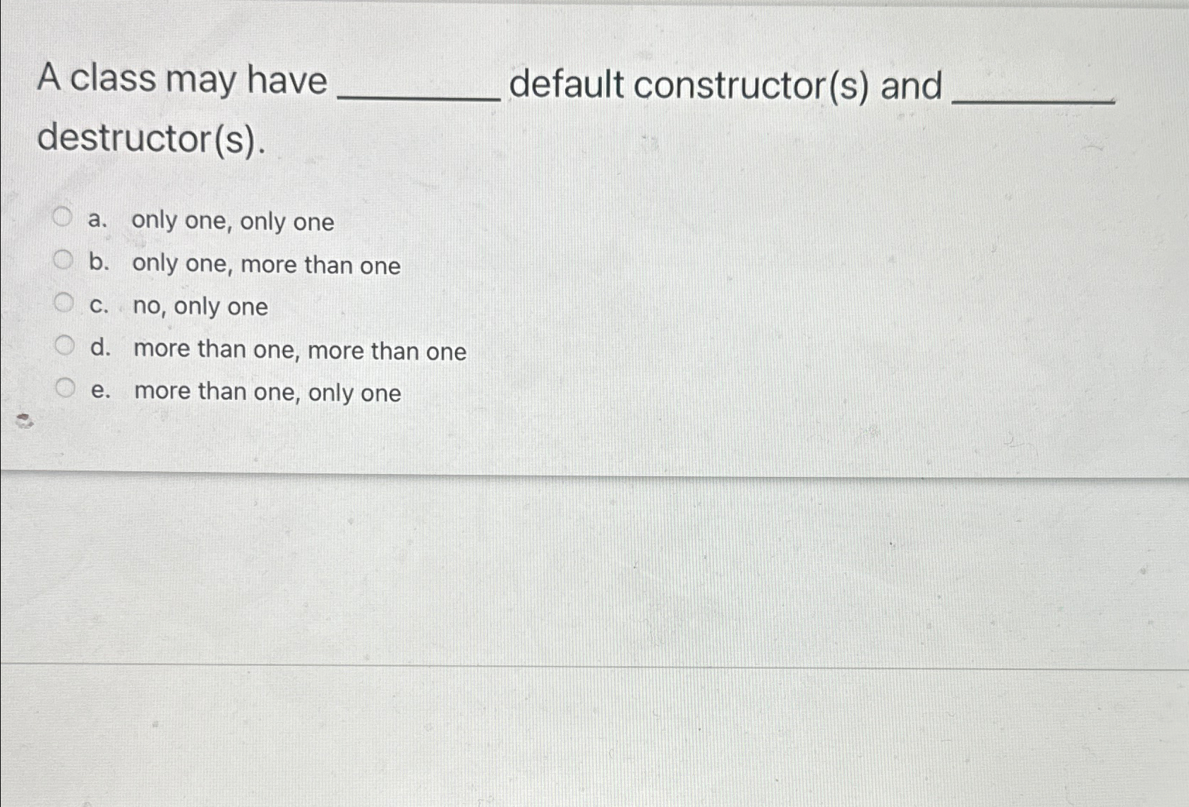  A class may have default constructor(s) and destructor(s). a. only one,