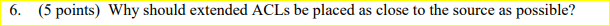  6. (5 points) Why should extended ACLs be placed as close