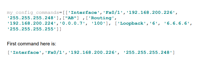  my config commands=[['Interface','Fa0/1','192.168.200.226', '255.255.255.248'],["AB"],['Routing', '192.168.200.224','0.0.0.7','100'],['Loopback','6','6.6.6.6', '255.255.255.255']] First command here is: ['Interface','Fa0/1','192.168.200.226','255.255.255.248']