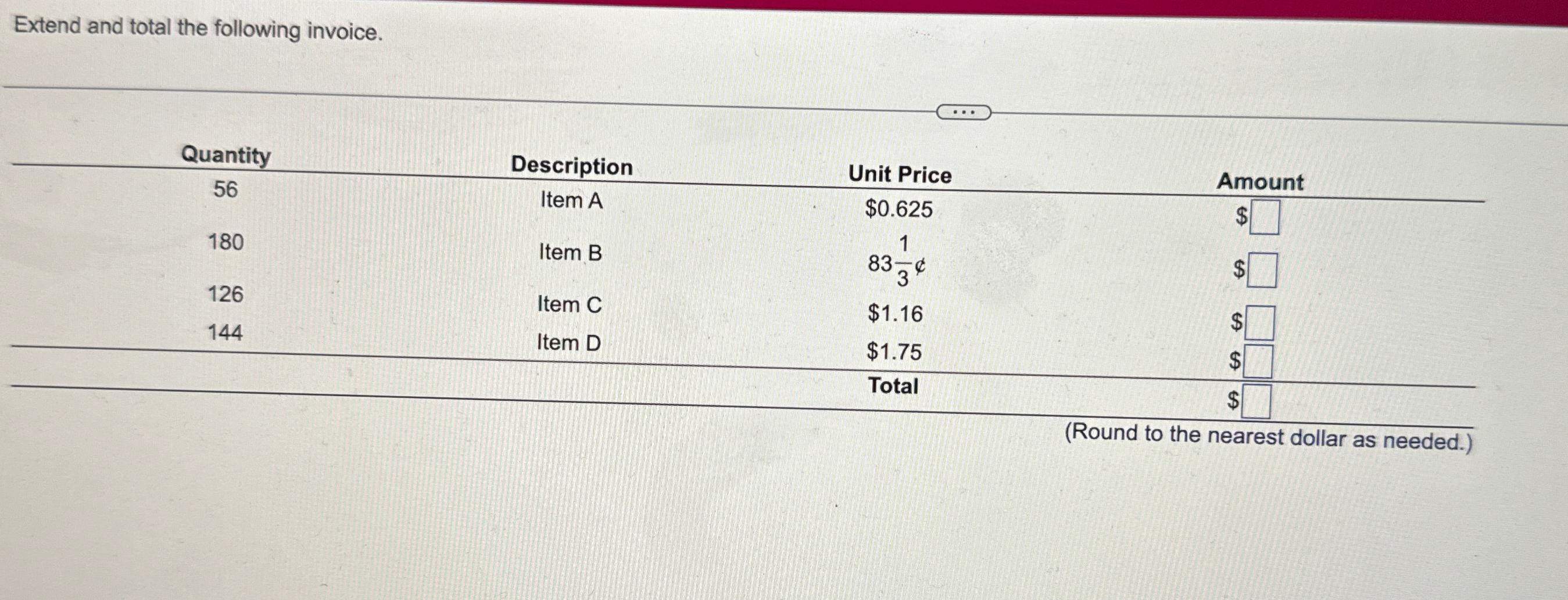  Extend and total the following invoice. \table[[Quantity,Description,Unit Price,Amount],[56,Item A,$0.625,$ 