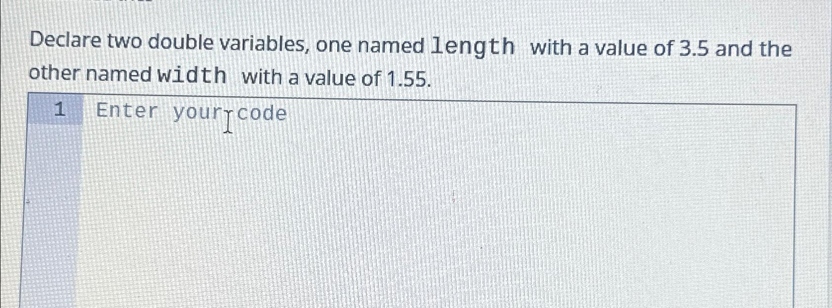  Declare two double variables, one named length with a value of
