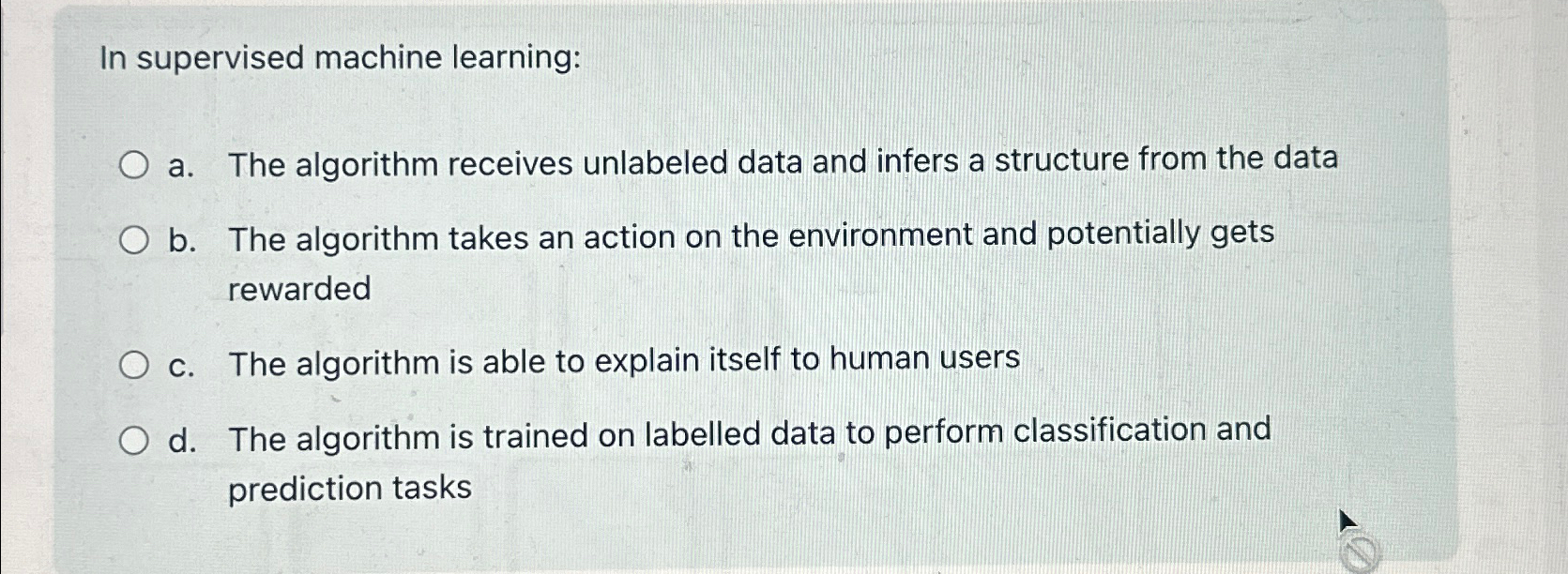  In supervised machine learning: a. The algorithm receives unlabeled data and