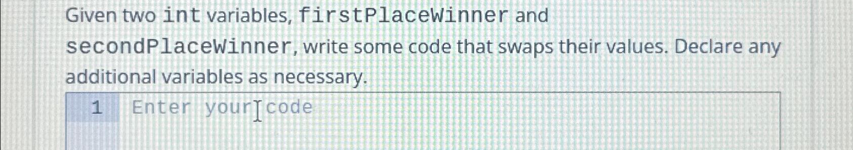  Given two int variables, firstPlacewinner and secondPlaceWinner, write some code that