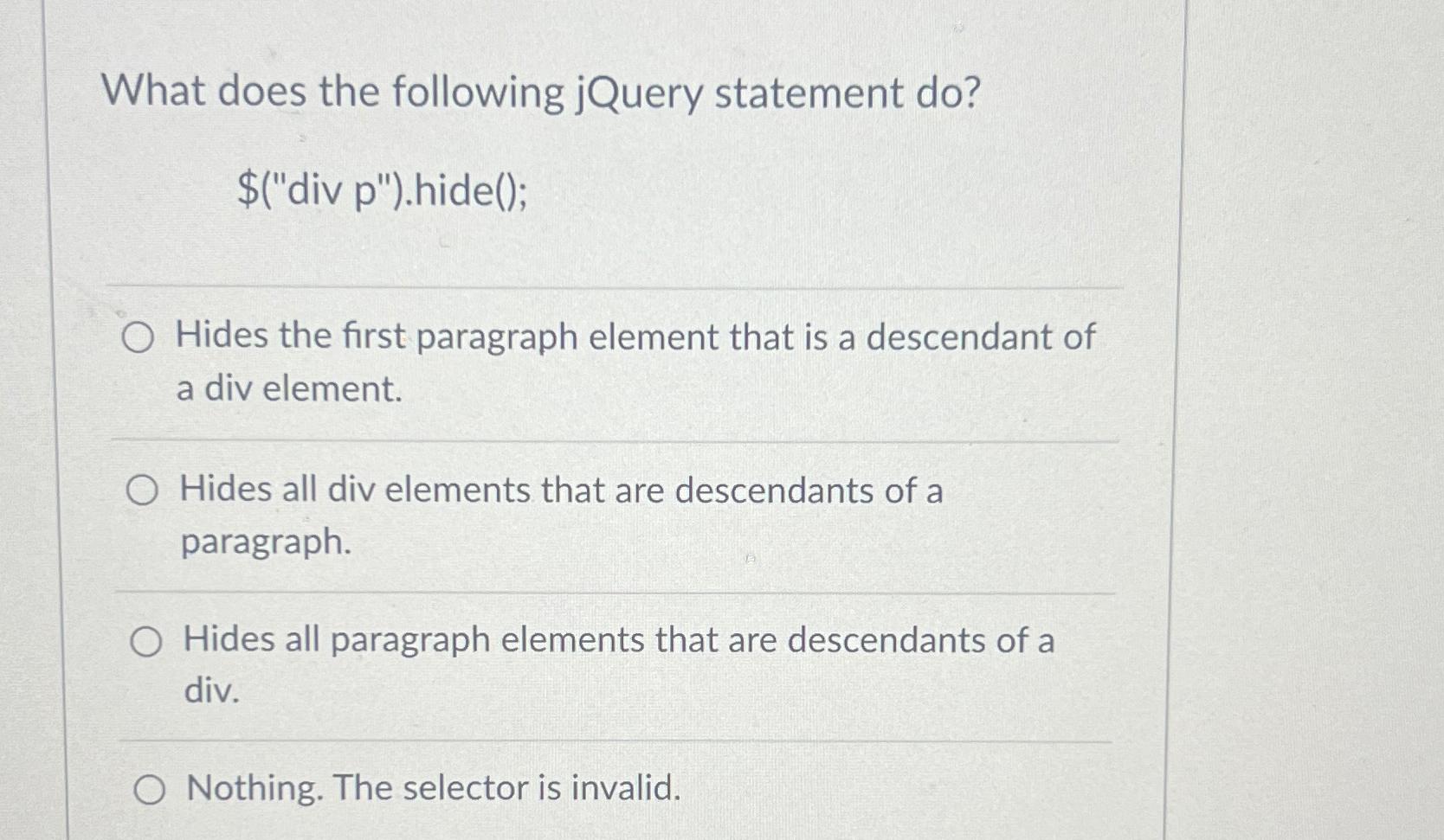  What does the following jQuery statement do? $("div p").hide(); Hides the