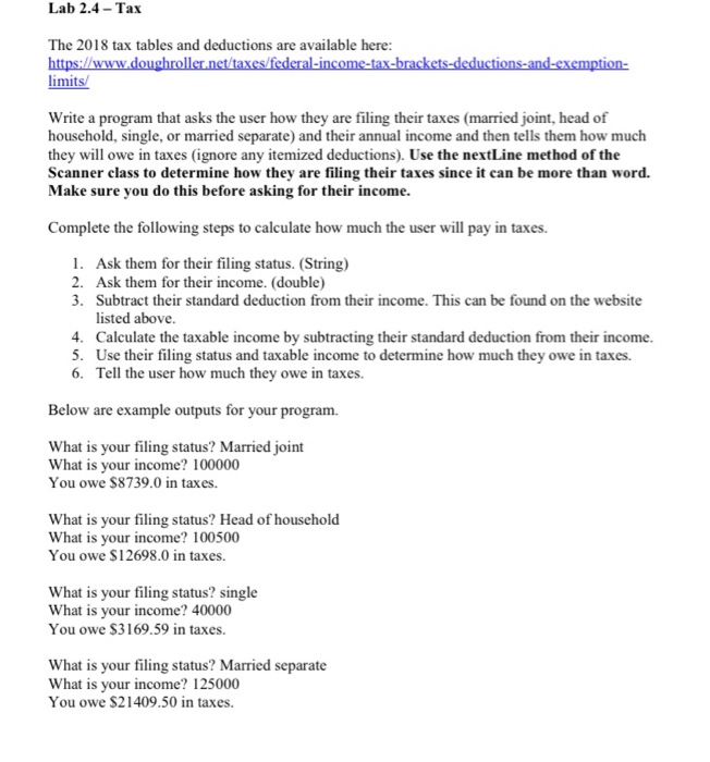  Link: https://www.doughroller.net/taxes/federal-income-tax-brackets-deductions-and-exemption-limits/ Code already provided: /* Programmer: Date: Project: Lab 2.4