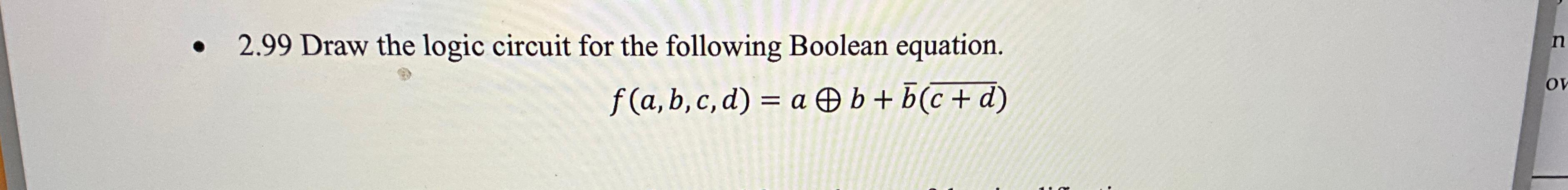  2.99 Draw the logic circuit for the following Boolean equation. f(a,b,c,d)=ao+b+bar(b)(?bar(c+d))
