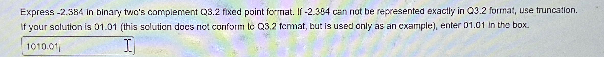  Express -2.384 in binary two's complement Q3.2 fixed point format. If