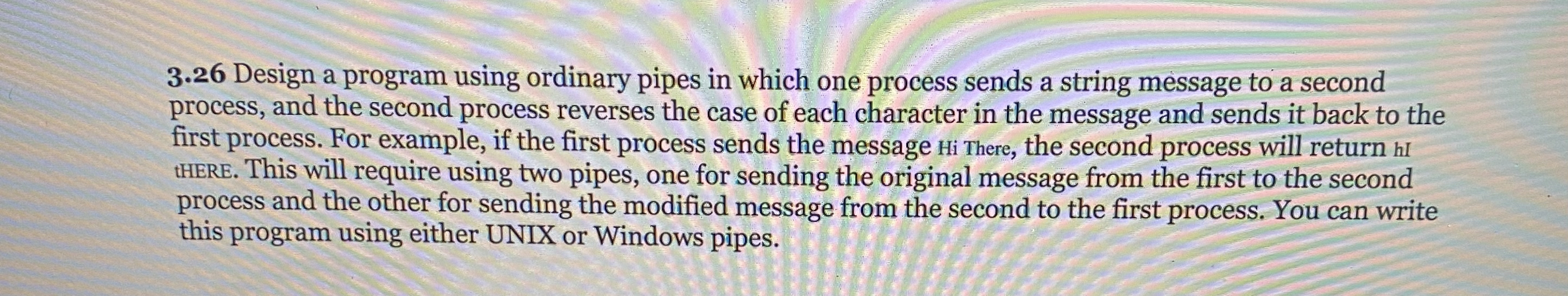  3.26 Design a program using ordinary pipes in which one process