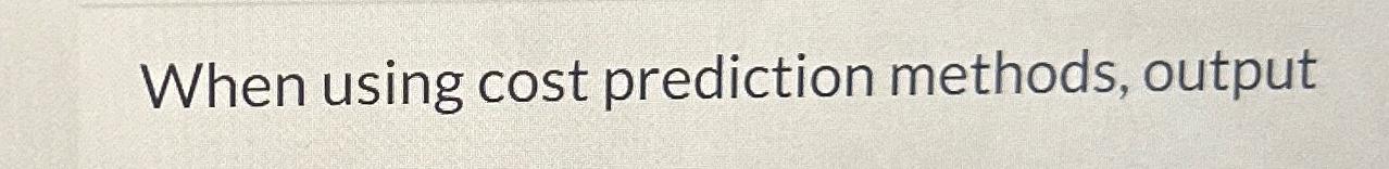  When using cost prediction methods, output 