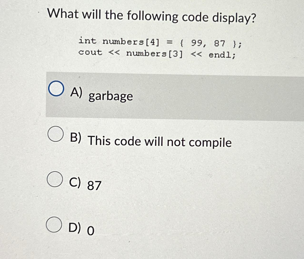  What will the following code display? int numbers [4]={99,87}; cout numbers