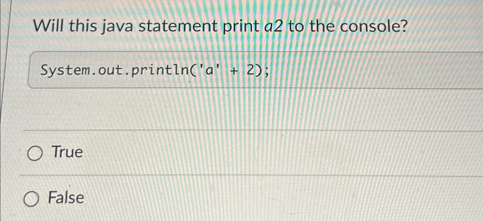  Will this java statement print a2 to the console? System.out.println('a'+2); True
