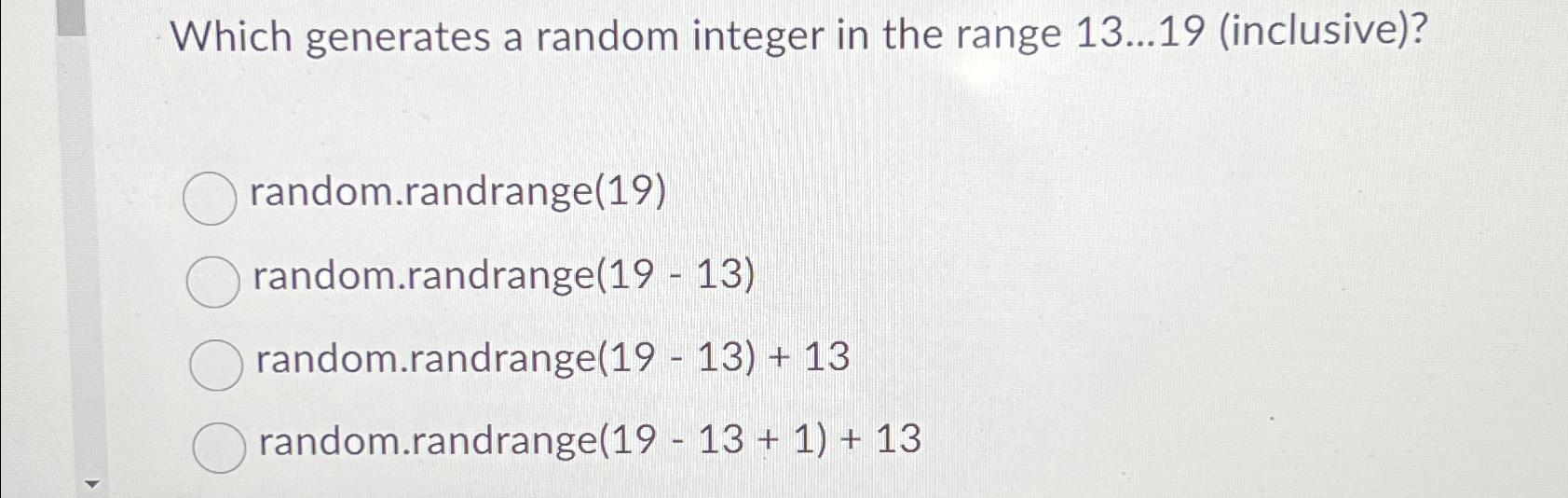  Which generates a random integer in the range 13dots19(inclusive)? random.randrange(19) random.randrange(19-13)