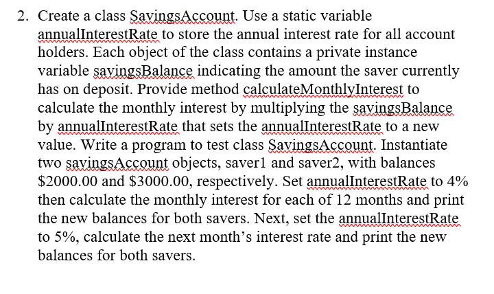 Java 2. Create a class Savings Account. Use a static variable annualInterestRate