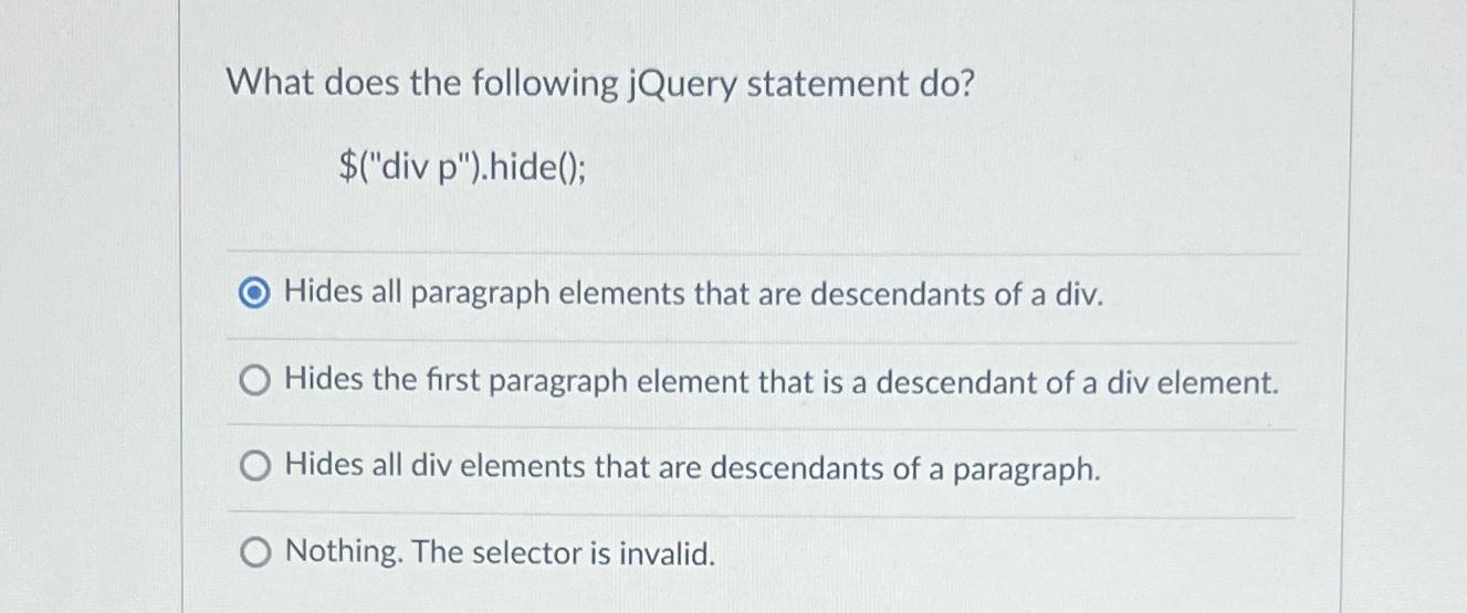  What does the following jQuery statement do? $("div p").hide(); Hides all