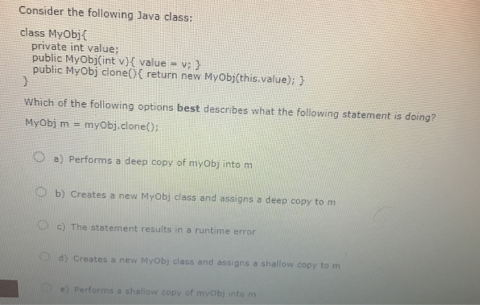 MyObj(int v){ value v; } public MyObj clone(0 return new MyObj(this.value); Which
