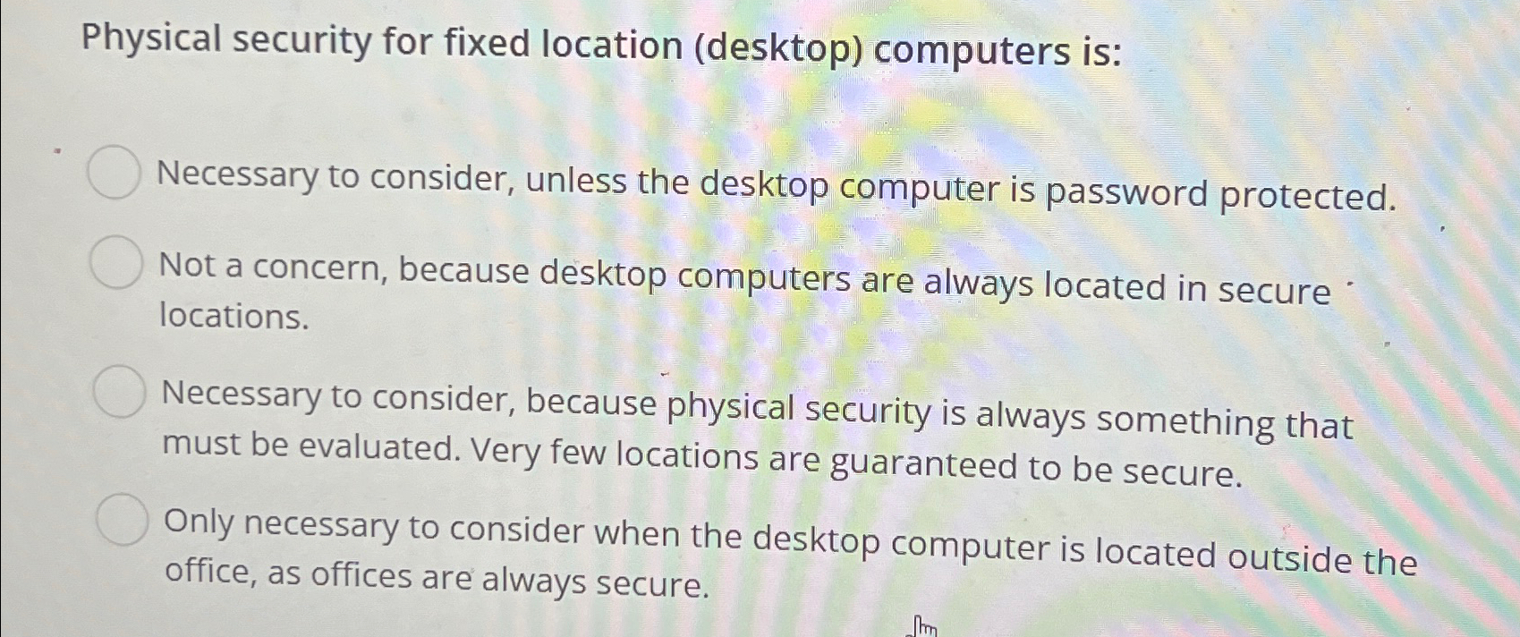  Physical security for fixed location (desktop) computers is: Necessary to consider,