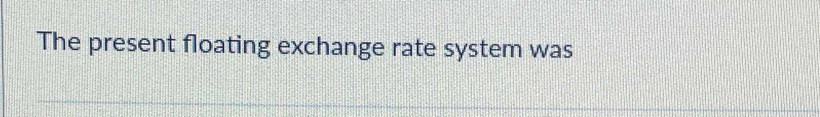  The present floating exchange rate system was 