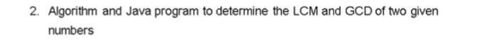  2. Algorithm and Java program to determine the LCM and GCD