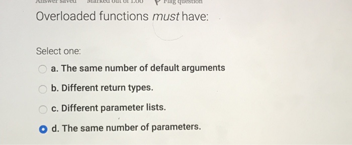  Overloaded functions must have: Select one: a. The same number of
